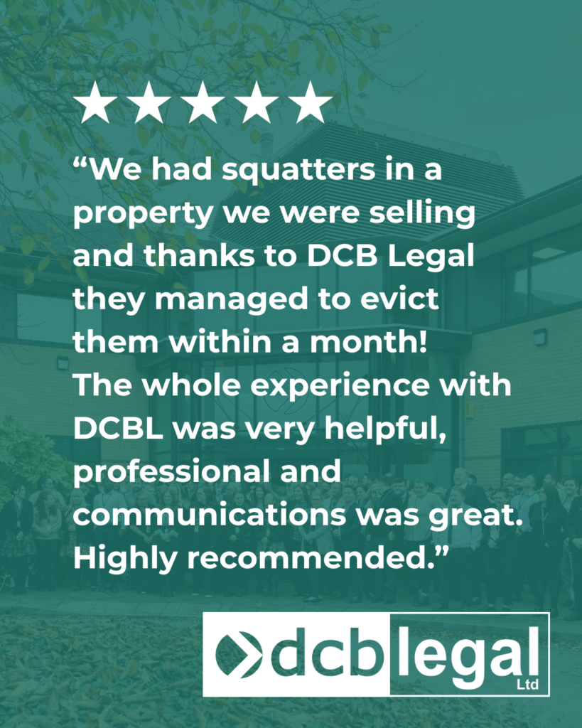 “We had squatters in a property we were selling and thanks to DCB Legal they managed to evict them within a month!
The whole experience with DCBL was very helpful, professional and communications was great.
Highly recommended.”